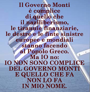 Il Governo Monti  complice di quello che il naziliberismo, le tirannie finanziarie, le destre e le finte sinistre europee e mondiali stanno facendo al Popolo Greco. Ma IO NO. IO NON SONO COMPLICE DEL GOVERNO MONTI E QUELLO CHE FA NON LO FA IN MIO NOME.