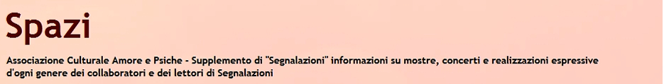 "Spazi" - Associazione culturale "Amore e Psiche" - Supplemento di "Segnalazioni" sulle mostre, i concerti e le realizzazioni espressive di ogni genere dei collaboratori e dei lettori di "Segnalazioni".