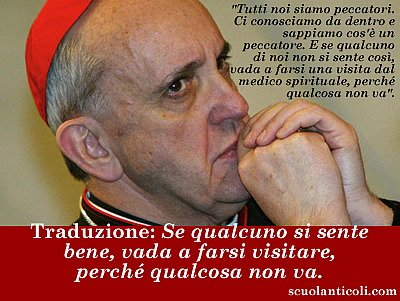 Bergoglio, alias Francesco I: "Tutti noi siamo peccatori. Ci conosciamo da dentro e sappiamo cos' un peccatore. E se qualcuno di noi non si sente cos, vada a farsi una visita dal medico spirituale, perch qualcosa non va". Traduzione: "Se qualcuno si sente bene, vada a farsi visitare, perch qualcosa non va". (Luned 3 giugno 2013. Luigi Scialanca, scuolanticoli@katamail.com).