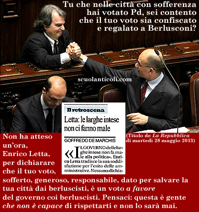 Tu che nelle citt con sofferenza hai votato Pd, sei contento che il tuo voto sia confiscato e regalato a Berlusconi? Non ha atteso un'ora, Enrico Letta, per dichiarare che il tuo voto - sofferto, generoso, responsabile, dato per salvare la tua citt dai berluscisti -  un voto A FAVORE del governo coi berluscisti. Pensaci: questa  gente che non  capace di rispettarti e non lo sar mai. (Marted 28 maggio 2013. Luigi Scialanca, scuolanticoli@katamail.com).