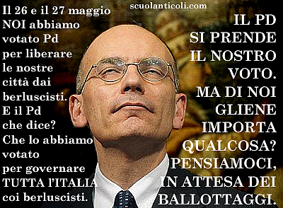 Il 26 e il 27 maggio NOI abbiamo votato Pd per liberare le nostre citt dai berluscisti. E il Pd che dice? Che lo abbiamo votato per governare TUTTA l'ITALIA coi berluscisti. IL PD SI PRENDE IL NOSTRO VOTO. MA DI NOI GLIENE IMPORTA QUALCOSA? PENSIAMOCI, IN ATTESA DEI BALLOTTAGGI. (Mercoled 29 maggio 2013. Luigi Scialanca, scuolanticoli@katamail.com). (Immagine tratta da Segnalazioni)