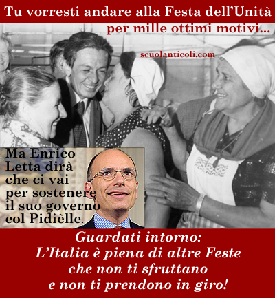 Tu vorresti andare alla Festa dell'Unit per mille ottimi motivi... Ma Enrico Letta dir che ci vai per sostenere il suo governo col Pidille. Guardati intorno: l'Italia  piena di altre Feste che non ti sfruttano e non ti prendono in giro! (Marted 17 giugno 2013. Luigi Scialanca, scuolanticoli@katamail.com).