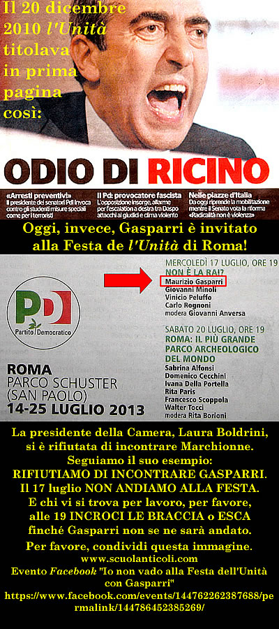 Gasparri invitato alla Festa dell'Unit di Roma! La presidente della Camera, Laura Boldrini, si  rifiutata di incontrare Marchionne. Seguiamo il suo esempio: RIFIUTIAMO DI INCONTRARE GASPARRI. Il 17 luglio NON ANDIAMO ALLA FESTA. E chi vi si trova per lavoro, per favore, alle 19 INCROCI LE BRACCIA o ESCA finch Gasparri non se ne sar andato. (Domenica 14 luglio 2013. Luigi Scialanca, scuolanticoli@katamail.com).