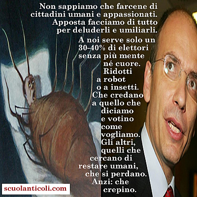 Il senso del governo LettAlfano: "Non sappiamo che farcene di cittadini umani e appassionati. Apposta facciamo di tutto per deluderli e umiliarli. A noi serve solo un 30-40% di elettori senza pi mente n cuore. Ridotti a robot o a insetti. Che credano a quello che diciamo e votino come vogliamo. Gli altri, quelli che cercano di restare umani, che si perdano. Anzi: che crepino". (Domenica 7 luglio 2013. Luigi Scialanca, scuolanticoli@katamail.com).