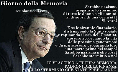 Sarebbe nazismo preparare lo sterminio di tutte le donne e gli uomini al di sopra di una certa et? S, vero? E se le tirannie finanziarie, distruggendo lo Stato sociale e rapinando il 99% dell'Umanit, stessero accorciando la vita delle prossime generazioni e gi da ora stessero procurando loro una morte prima del tempo? Sarebbe nazismo o che cosa? Sarebbe sterminio o no? Io penso che gli storici del futuro (se e quando saranno di nuovo mentalmente liberi di dare un nome alla dittatura globale che sta rendendo la democrazia una finzione e i diritti umani una menzogna) non potranno giudicarla altrimenti che la prosecuzione del nazismo e dello sterminio con altri mezzi e contro tutta l'Umanit. Temo che per allora sarete gi morti da un pezzo, voi, nazisti e sterminatori "sobri" ed "eleganti" ma forse perfino peggiori, sotto la gelida calma che riuscite a mantenere, di quelli che vi hanno preceduto. Temo che non ci sar una Norimberga, per voi, a meno di non voler considerare complici i vostri figli che gi da ora si guardano bene dal rifiutare le mostruose eredit che state preparando loro. Perci, padroni della finanza globale, io vi accuso oggi, Giorno della Memoria del 2013: vi accuso oggi, a futura Memoria, dello sterminio futuro dei nostri figli che state progettando e compiendo sotto i nostri occhi.