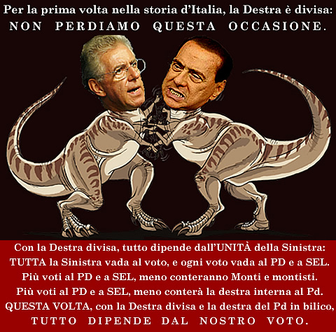 Per la prima volta nella storia d'Italia, la Destra  divisa: NON PERDIAMO QUESTA OCCASIONE. Con la Destra divisa, tutto dipende dall'UNITA' della Sinistra: TUTTA la Sinistra vada al voto, e ogni voto vada al PD e a SEL. Pi voti al PD e a SEL, meno conteranno Monti e montisti. Pi voti al PD e a SEL, meno conter la destra interna al PD. Questa volta, con la Destra divisa e la destra interna al PD in bilico, TUTTO DIPENDE DAL NOSTRO VOTO.