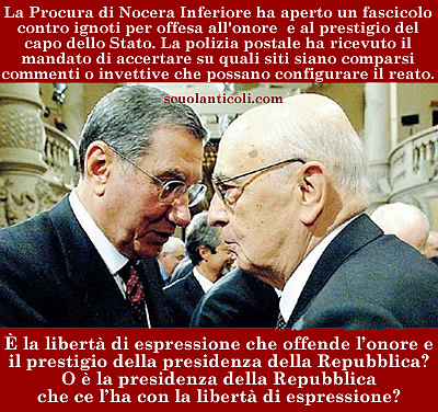 La Procura di Nocera Inferiore ha aperto un fascicolo contro ignoti per offesa all'onore e al prestigio del capo dello Stato. La polizia postale ha ricevuto il mandato di accertare su quali siti siano comparsi commenti o invettive che possano configurare il reato. Ma  la liberta di espressione che offende l'onore e il prestigio della presidenza della Repubblica? O  la presidenza della Repubblica che ce l'ha con la libert di espressione? (Mercoled 14 maggio 2013. Luigi Scialanca, scuolanticoli@katamail.com).