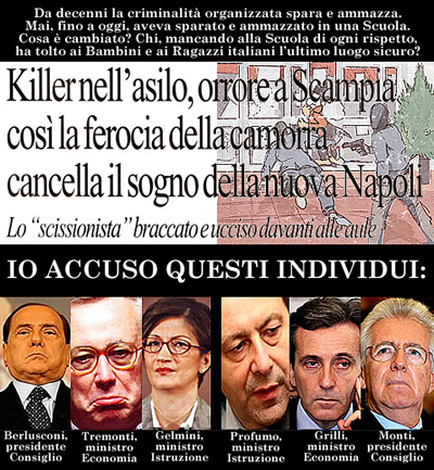 Da decenni la criminalit organizzata spara e ammazza. Mai, fino a oggi, aveva sparato e ammazzato in una Scuola. Cosa  cambiato? Chi, mancando alla Scuola di ogni rispetto, ha tolto ai Bambini e ai Ragazzi italiani l'ultimo luogo sicuro? Io accuso questi individui: Berlusconi, Tremonti, Gelmini, Profumo, Grilli, Monti. Clicca sull'immagine per renderla pi leggibile.