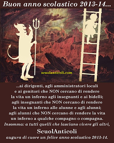 Buon anno scolastico 2013-14 ai dirigenti, agli amministratori locali e ai genitori che NON cercano di rendere la vita un inferno agli insegnanti e ai bidelli; agli insegnanti che NON cercano di rendere la vita un inferno alle alunne e agli alunni; agli alunni che NON cercano di rendere la vita un inferno a qualche compagno o compagna. Insomma: a tutti quelli che lasciano vivere gli altri, ScuolAnticoli augura un felice anno scolastico 2013-14. (Marted 10 settembre 2013. Luigi Scialanca, scuolanticoli@katamail.com).