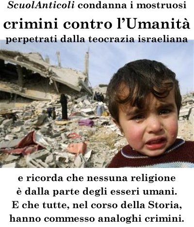 ScuolAnticoli condanna i mostruosi crimini contro l'Umanita' perpetrati dalla teocrazia israeliana, e ricorda che nessuna religione  dalla parte degli esseri umani. E che tutte, nel corso della Storia, hanno commesso analoghi crimini. (Venerd 1 agosto 2014. Luigi Scialanca, scuolanticoli@katamail.com).