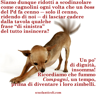 Siamo dunque ridotti a scodinzolare come cagnolini ogni volta che un "boss" del Pd fa cenno - solo il cenno, ridendo di noi - dl lasciar cadere dalla tavola qualche frase "di sinistra" del tutto insincera? Un po' di dignit, insomma! Ricordiamo che fummo COMPAGNI, un tempo, prima di diventare i loro zimbelli. (Luned 11 novembre 2013. Luigi Scialanca, scuolanticoli@katamail.com).