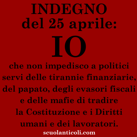 INDEGNO del 25 Aprile: IO. Che non impedisco a politici servi delle tirannie finanziarie, del papato, degli evasori fiscali e delle mafie di tradire la Costituzione e i Diritti umani e dei lavoratori. (Venerd 25 aprile 2014. Luigi Scialanca, scuolanticoli@katamail.com).