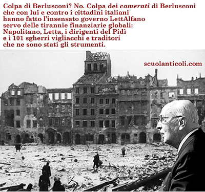 Colpa di Berlusconi? No. Colpa dei CAMERATI di Berlusconi che con lui e contro i cittadini italiani hanno fatto l'insensato governo LettAlfano servo delle tirannie finanziarie globali: Napolitano, Letta, i dirigenti del Pidi' e i 101 sgherri vigliacchi e traditori che ne sono stati gli strumenti. (Sabato 28 settembre 2013. Luigi Scialanca, scuolanticoli@katamail.com).