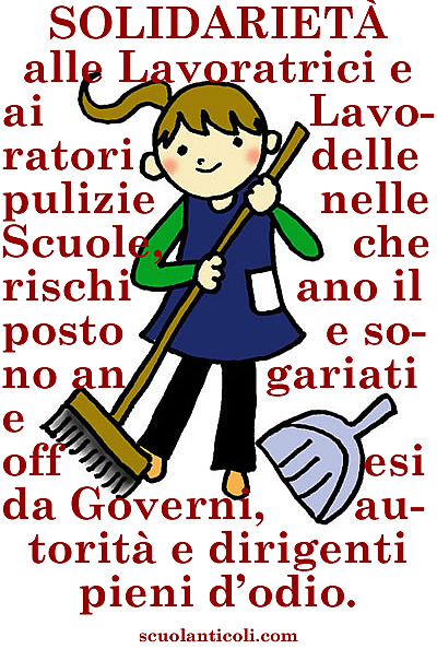 Solidariet alle Lavoratrici e ai Lavoratori delle pulizie nelle Scuole, che rischiano il posto e sono angariati e offesi da Governi, autorit e dirigenti pieni d'odio e senza scrupoli. Solidariet, in particolare, alle care e stimate signore Antonella e Rita, che dal 1997 ogni giorno ci restituiscono le nostre Scuole pulite come le loro case, e che oggi, per tutto compenso, politicanti e loro servi senza umanit e senza onore vorrebbero mettere alla porta. E disistima e sdegno, invece, per chiunque tenti di vanificare con uno squallido crumiraggio la loro giusta lotta. Clicca qui per continuare a leggere! (Venerd 21 febbraio 2014. Luigi Scialanca, scuolanticoli@katamail.com).