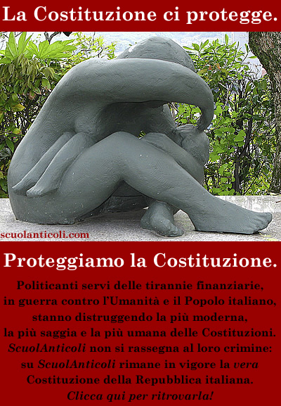 Politicanti servi delle tirannie finanziarie, in guerra contro l'Umanit e il Popolo italiano, stanno distruggendo la pi moderna, la pi saggia e la pi umana delle Costituzioni. ScuolAnticoli non si rassegna al loro crimine: su ScuolAnticoli rimane in vigore la vera Costituzione della Repubblica italiana. Clicca qui per ritrovarla! (Marted 12 agosto 2014. Luigi Scialanca, scuolanticoli@katamail.com).