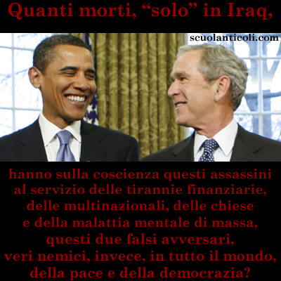 Quanti morti, "solo" in Iraq, hanno sulla coscienza Obama e Bush, assassini al servizio delle tirannie finanziarie, delle multinazionali, delle chiese e della malattia mentale di massa, questi due falsi avversari, veri nemici, invece, in tutto il mondo, della pace e della democrazia? (Marted 12 agosto 2014. Luigi Scialanca, scuolanticoli@katamail.com).